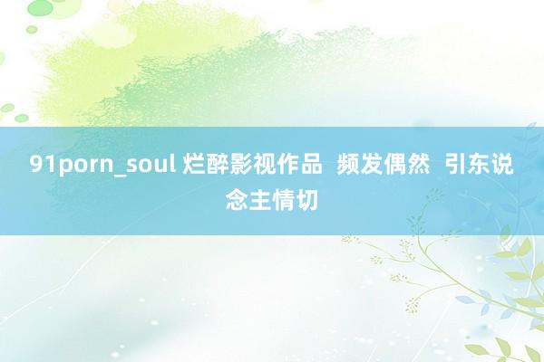 91porn_soul 烂醉影视作品  频发偶然  引东说念主情切