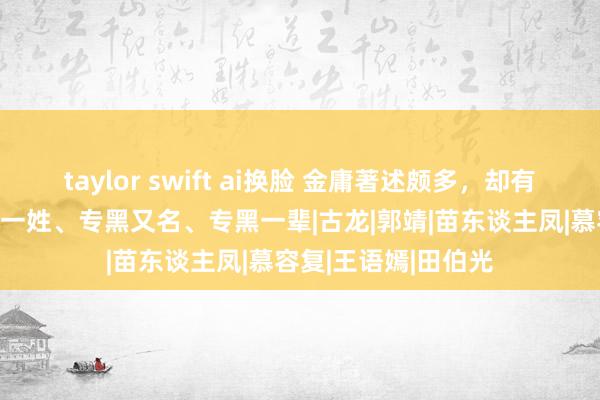 taylor swift ai换脸 金庸著述颇多，却有3大“癖好”：专黑一姓、专黑又名、专黑一辈|古龙|郭靖|苗东谈主凤|慕容复|王语嫣|田伯光