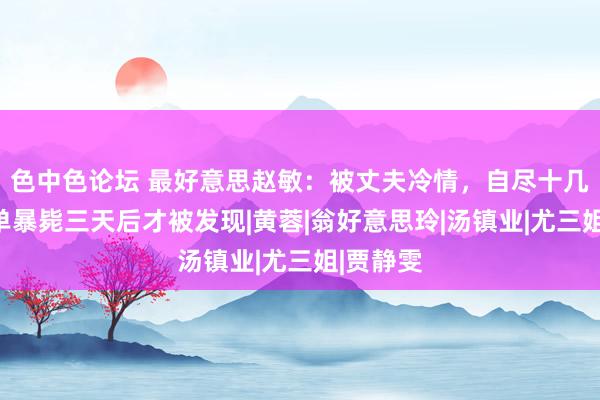 色中色论坛 最好意思赵敏：被丈夫冷情，自尽十几次，孤单暴毙三天后才被发现|黄蓉|翁好意思玲|汤镇业|尤三姐|贾静雯