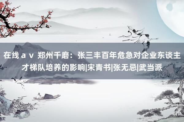 在线ａｖ 郑州千磨：张三丰百年危急对企业东谈主才梯队培养的影响|宋青书|张无忌|武当派