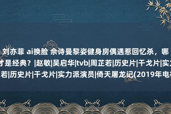 刘亦菲 ai换脸 佘诗曼黎姿健身房偶遇惹回忆杀，哪一版《倚天屠龙记》才是经典？|赵敏|吴启华|tvb|周芷若|历史片|干戈片|实力派演员|倚天屠龙记(2019年电视剧)