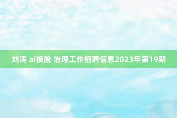 刘涛 ai换脸 治理工作招聘信息2023年第19期