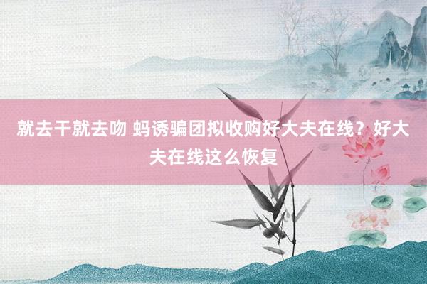 就去干就去吻 蚂诱骗团拟收购好大夫在线？好大夫在线这么恢复