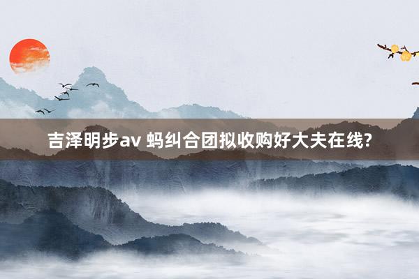 吉泽明步av 蚂纠合团拟收购好大夫在线?