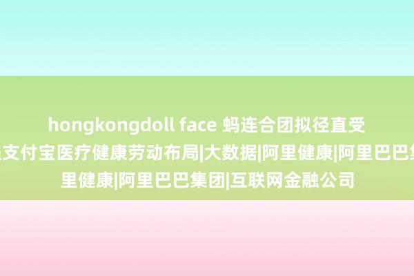 hongkongdoll face 蚂连合团拟径直受购好医生在线，加强支付宝医疗健康劳动布局|大数据|阿里健康|阿里巴巴集团|互联网金融公司