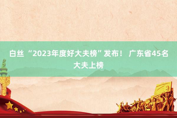 白丝 “2023年度好大夫榜”发布！ 广东省45名大夫上榜