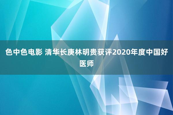 色中色电影 清华长庚林明贵获评2020年度中国好医师