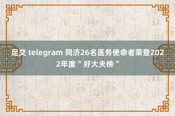 足交 telegram 同济26名医务使命者荣登2022年度＂好大夫榜＂