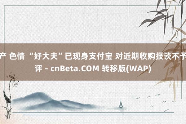 国产 色情 “好大夫”已现身支付宝 对近期收购报谈不予置评 - cnBeta.COM 转移版(WAP)