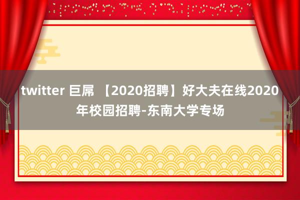 twitter 巨屌 【2020招聘】好大夫在线2020年校园招聘-东南大学专场