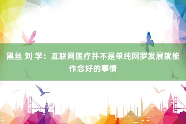 黑丝 刘 学：互联网医疗并不是单纯网罗发展就能作念好的事情