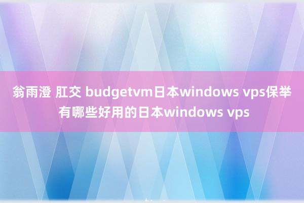 翁雨澄 肛交 budgetvm日本windows vps保举 有哪些好用的日本windows vps