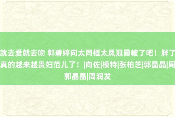 就去爱就去吻 郭碧婷向太同框太凤冠霞帔了吧！胖了的她真的越来越贵妇范儿了！|向佐|模特|张柏芝|郭晶晶|周润发