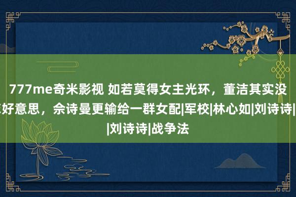 777me奇米影视 如若莫得女主光环，董洁其实没刘亦菲好意思，佘诗曼更输给一群女配|军校|林心如|刘诗诗|战争法