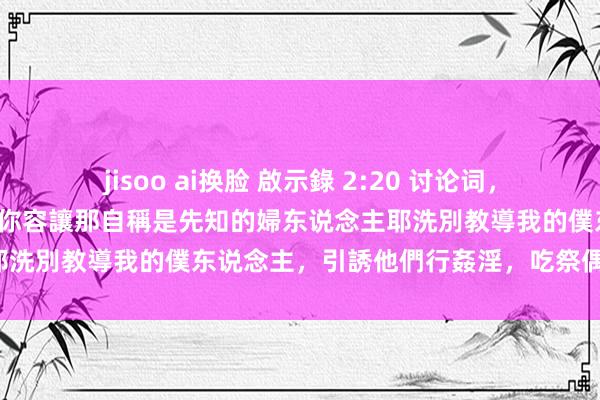 jisoo ai换脸 啟示錄 2:20 讨论词，有一件事我要責備你，即是你容讓那自稱是先知的婦东说念主耶洗別教導我的僕东说念主，引誘他們行姦淫，吃祭偶像之物。